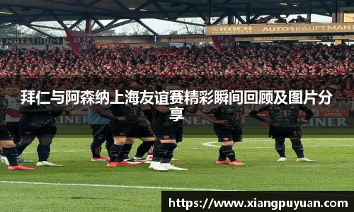 拜仁与阿森纳上海友谊赛精彩瞬间回顾及图片分享